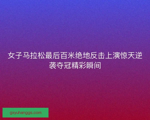 女子马拉松最后百米绝地反击上演惊天逆袭夺冠精彩瞬间