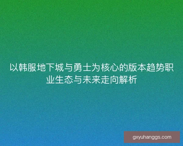 以韩服地下城与勇士为核心的版本趋势职业生态与未来走向解析